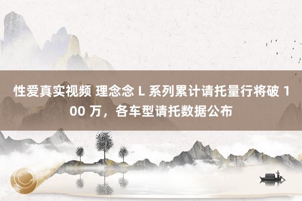 性爱真实视频 理念念 L 系列累计请托量行将破 100 万，各车型请托数据公布