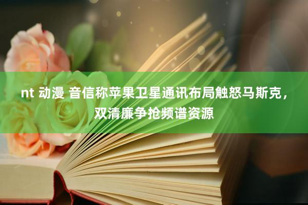 nt 动漫 音信称苹果卫星通讯布局触怒马斯克，双清廉争抢频谱资源
